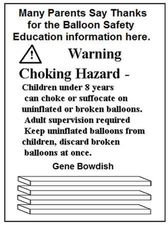 Choking Hazard Children under 8 years can choke or suffocate on uninflated or broken balloons. Adult Supervision required Keep uniflated or broken balloons. From children,  discard broken balloons at once.